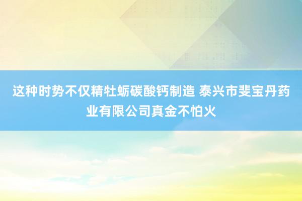 这种时势不仅精牡蛎碳酸钙制造 泰兴市斐宝丹药业有限公司真金不怕火
