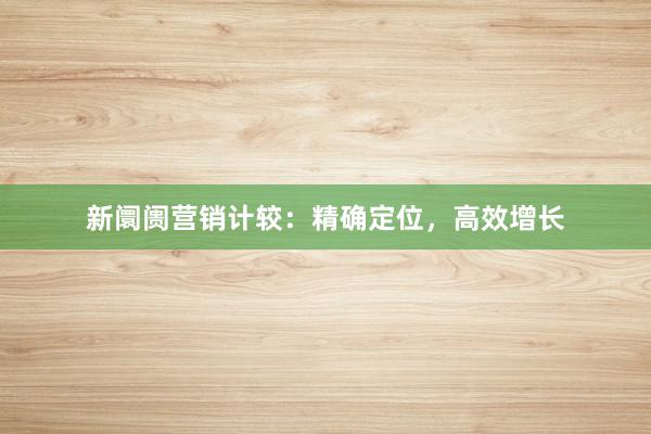 新阛阓营销计较：精确定位，高效增长